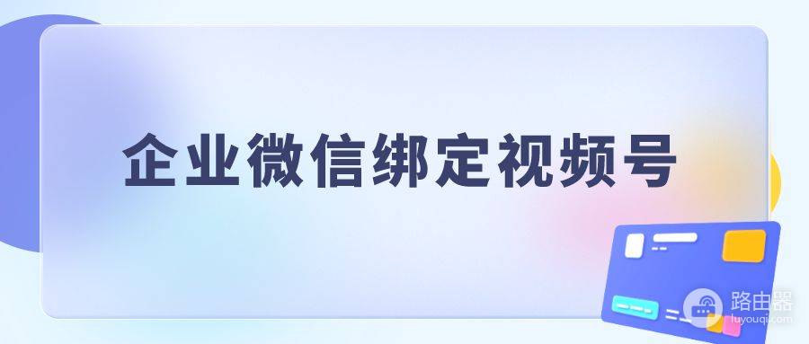 企业微信怎么绑定微信视频号(企业微信如何绑定视频号)